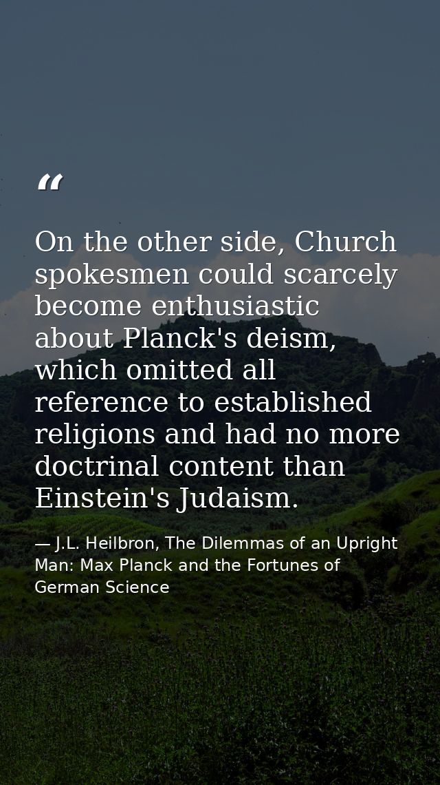 On the other side, Church spokesmen could scarcely become enthusiastic about Planck's deism, which omitted all reference — J.L. Heilbron, The Dilemmas of an Upright Man: Max Planck and the Fortunes of German Science
