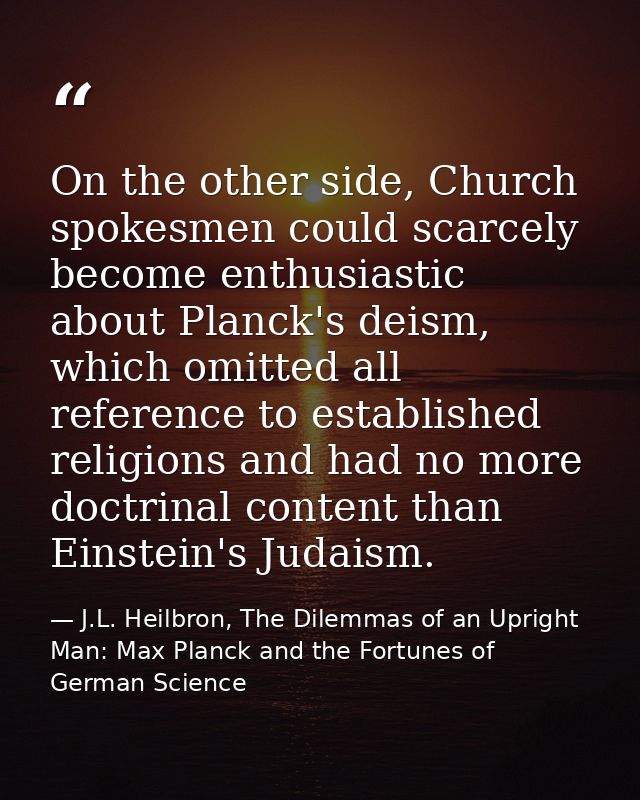 On the other side, Church spokesmen could scarcely become enthusiastic about Planck's deism, which omitted all reference — J.L. Heilbron, The Dilemmas of an Upright Man: Max Planck and the Fortunes of German Science