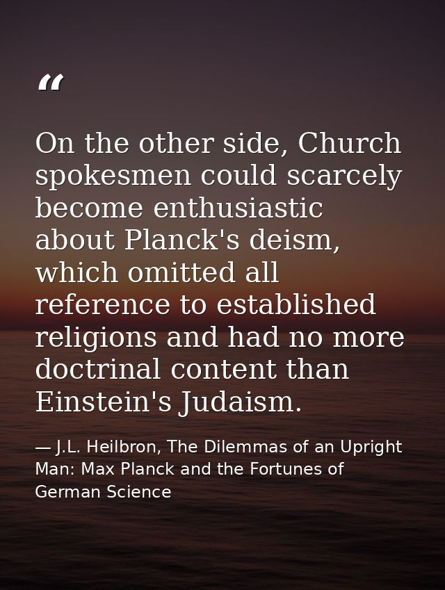 On the other side, Church spokesmen could scarcely become enthusiastic about Planck's deism, which omitted all reference — J.L. Heilbron, The Dilemmas of an Upright Man: Max Planck and the Fortunes of German Science
