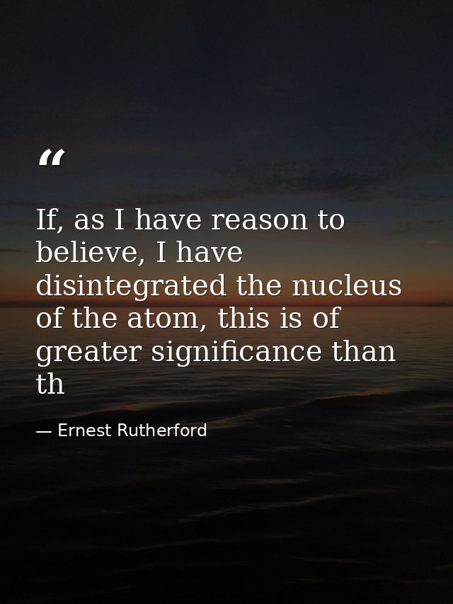 If, as I have reason to believe, I have disintegrated the nucleus of the atom, this is of greater significance than th — Ernest Rutherford