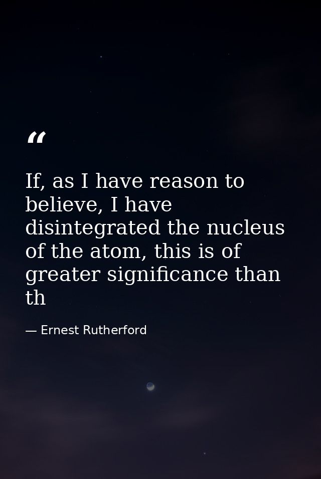 If, as I have reason to believe, I have disintegrated the nucleus of the atom, this is of greater significance than th — Ernest Rutherford
