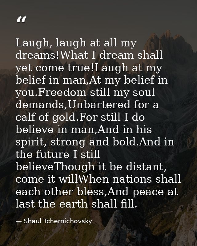 Laugh, laugh at all my dreams!What I dream shall yet come true!Laugh at my belief in man,At my belief in you.Freedom sti — Shaul Tchernichovsky