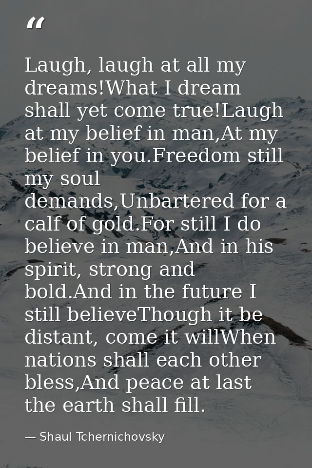 Laugh, laugh at all my dreams!What I dream shall yet come true!Laugh at my belief in man,At my belief in you.Freedom sti — Shaul Tchernichovsky
