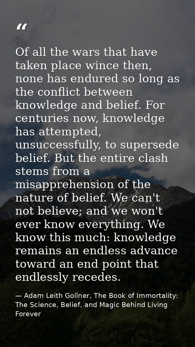 Of all the wars that have taken place wince then, none has endured so long as the conflict between knowledge and belief. — Adam Leith Gollner, The Book of Immortality: The Science, Belief, and Magic Behind Living Forever