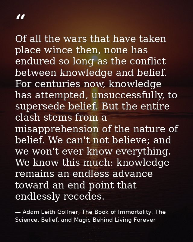 Of all the wars that have taken place wince then, none has endured so long as the conflict between knowledge and belief. — Adam Leith Gollner, The Book of Immortality: The Science, Belief, and Magic Behind Living Forever
