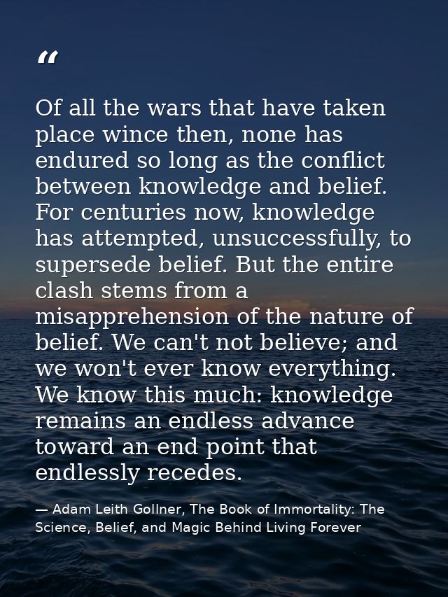 Of all the wars that have taken place wince then, none has endured so long as the conflict between knowledge and belief. — Adam Leith Gollner, The Book of Immortality: The Science, Belief, and Magic Behind Living Forever