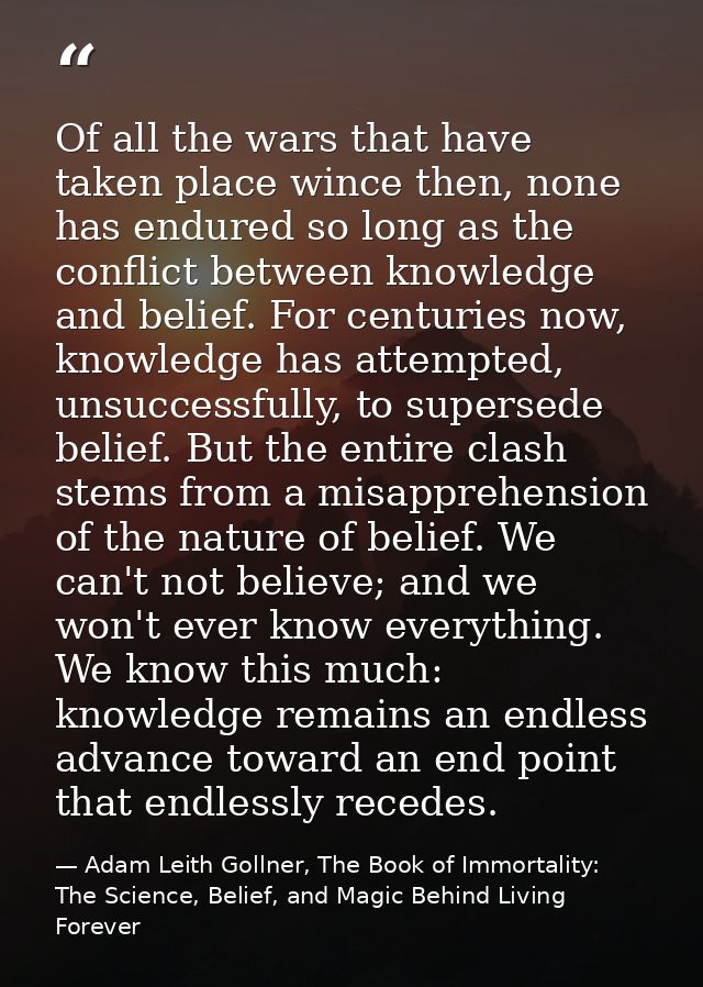 Of all the wars that have taken place wince then, none has endured so long as the conflict between knowledge and belief. — Adam Leith Gollner, The Book of Immortality: The Science, Belief, and Magic Behind Living Forever