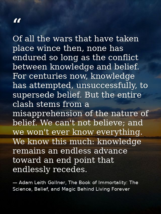 Of all the wars that have taken place wince then, none has endured so long as the conflict between knowledge and belief. — Adam Leith Gollner, The Book of Immortality: The Science, Belief, and Magic Behind Living Forever