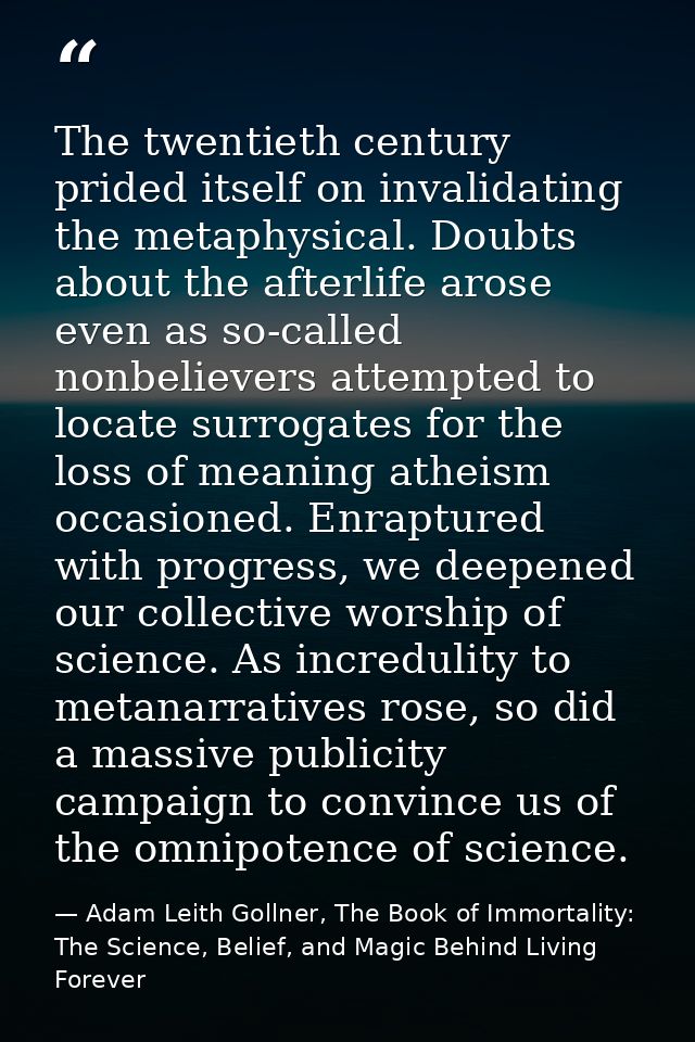 The twentieth century prided itself on invalidating the metaphysical. Doubts about the afterlife arose even as so-called — Adam Leith Gollner, The Book of Immortality: The Science, Belief, and Magic Behind Living Forever