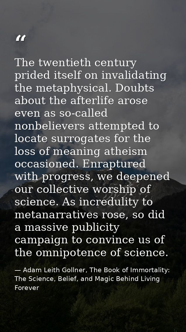 The twentieth century prided itself on invalidating the metaphysical. Doubts about the afterlife arose even as so-called — Adam Leith Gollner, The Book of Immortality: The Science, Belief, and Magic Behind Living Forever