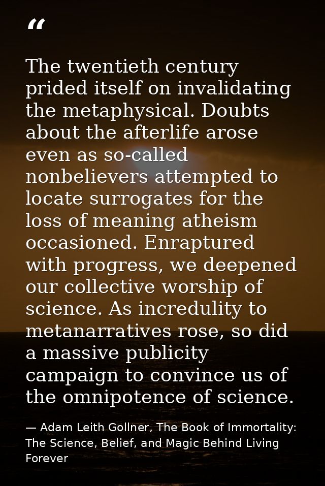 The twentieth century prided itself on invalidating the metaphysical. Doubts about the afterlife arose even as so-called — Adam Leith Gollner, The Book of Immortality: The Science, Belief, and Magic Behind Living Forever