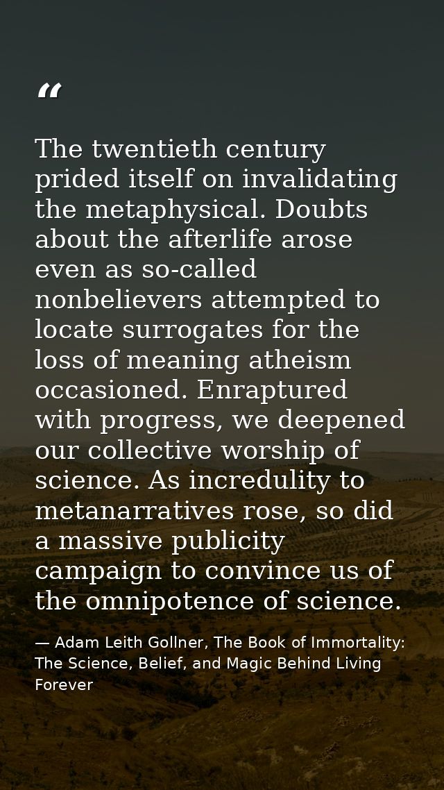 The twentieth century prided itself on invalidating the metaphysical. Doubts about the afterlife arose even as so-called — Adam Leith Gollner, The Book of Immortality: The Science, Belief, and Magic Behind Living Forever