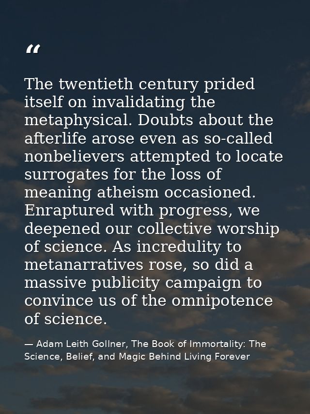 The twentieth century prided itself on invalidating the metaphysical. Doubts about the afterlife arose even as so-called — Adam Leith Gollner, The Book of Immortality: The Science, Belief, and Magic Behind Living Forever