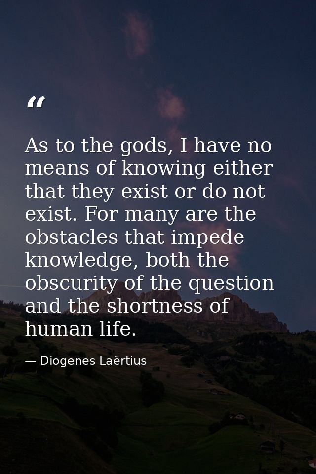 As to the gods, I have no means of knowing either that they exist or do not exist. For many are the obstacles that imped — Diogenes Laërtius