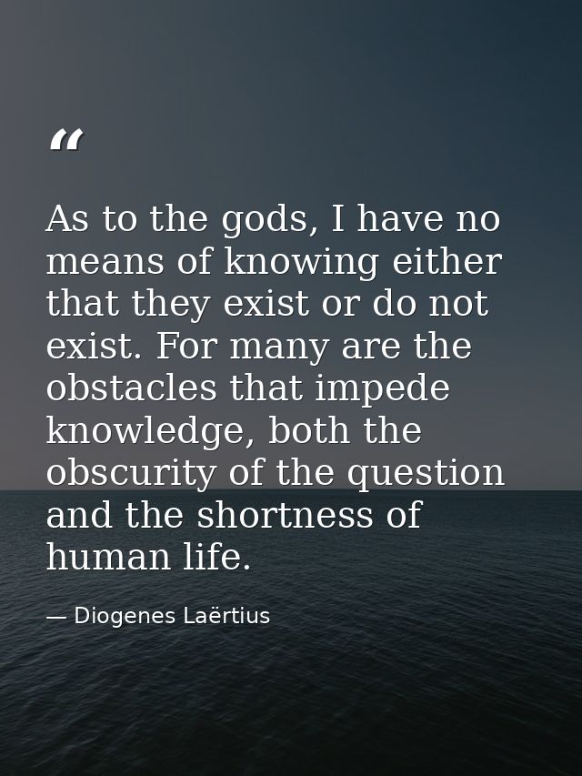 As to the gods, I have no means of knowing either that they exist or do not exist. For many are the obstacles that imped — Diogenes Laërtius