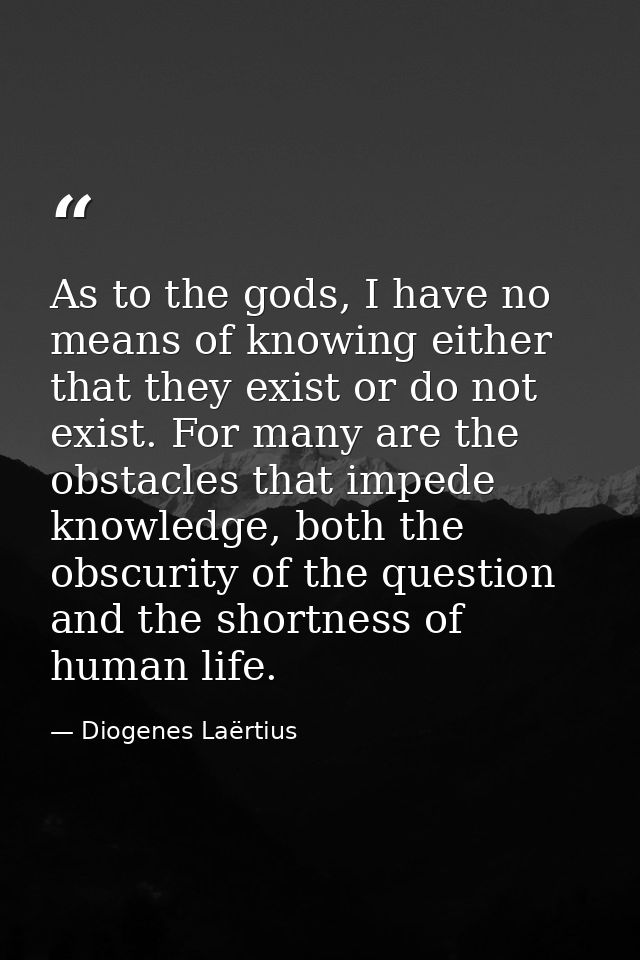 As to the gods, I have no means of knowing either that they exist or do not exist. For many are the obstacles that imped — Diogenes Laërtius