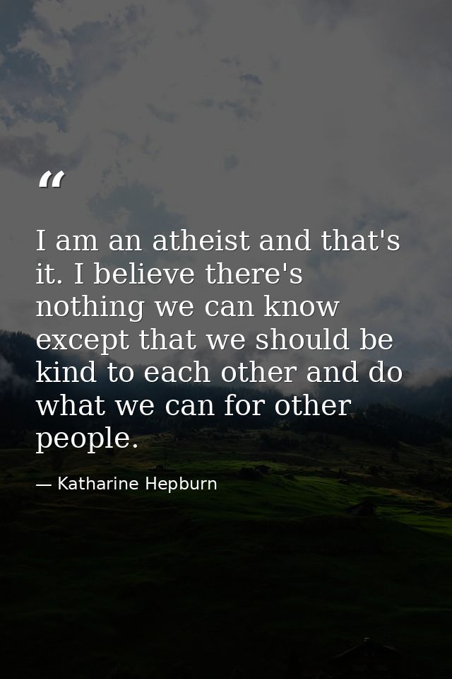 I am an atheist and that's it. I believe there's nothing we can know except that we should be kind to each other and do  — Katharine Hepburn