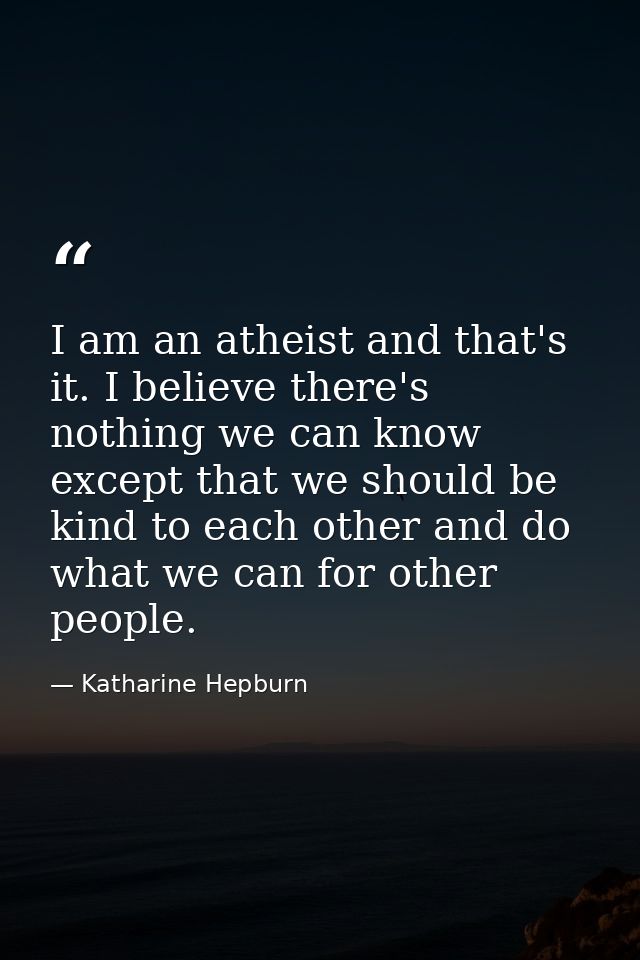 I am an atheist and that's it. I believe there's nothing we can know except that we should be kind to each other and do  — Katharine Hepburn
