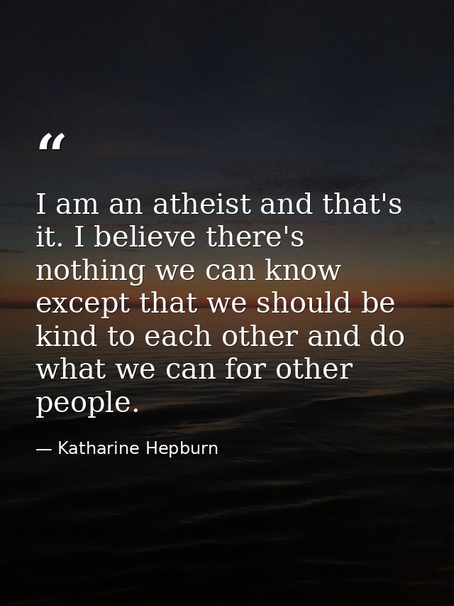 I am an atheist and that's it. I believe there's nothing we can know except that we should be kind to each other and do  — Katharine Hepburn