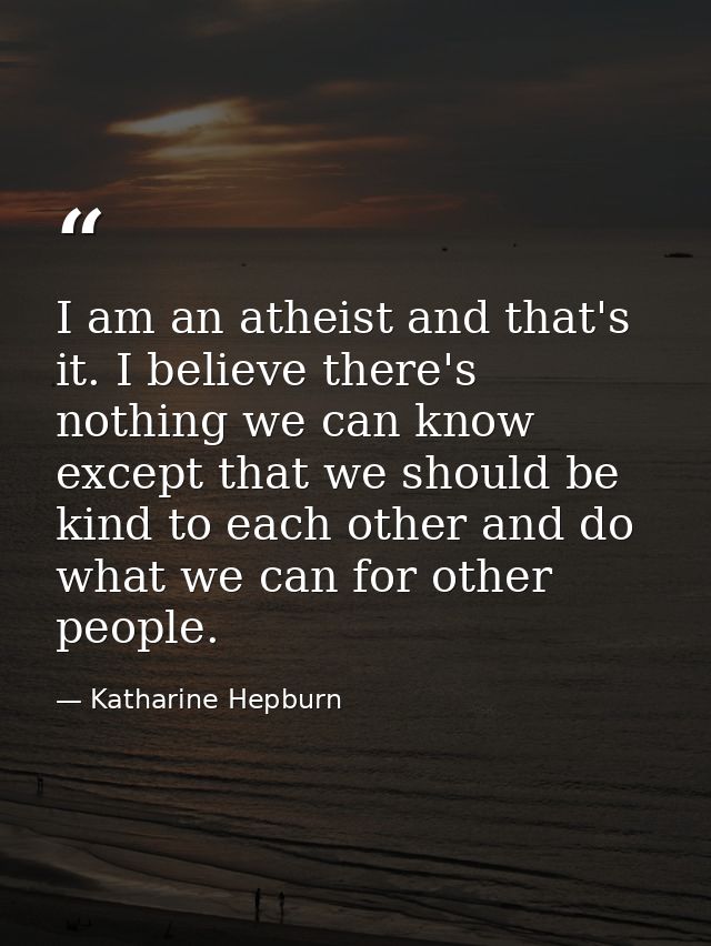 I am an atheist and that's it. I believe there's nothing we can know except that we should be kind to each other and do  — Katharine Hepburn