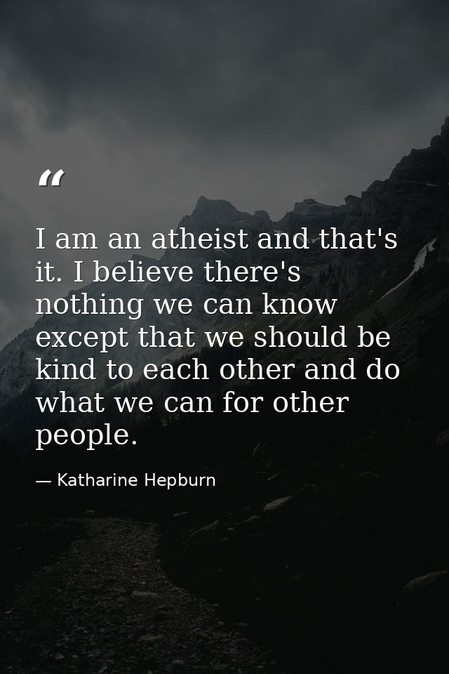I am an atheist and that's it. I believe there's nothing we can know except that we should be kind to each other and do  — Katharine Hepburn