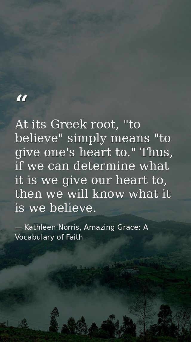 At its Greek root, "to believe" simply means "to give one's heart to." Thus, if we can determine what it is we give our  — Kathleen Norris, Amazing Grace: A Vocabulary of Faith