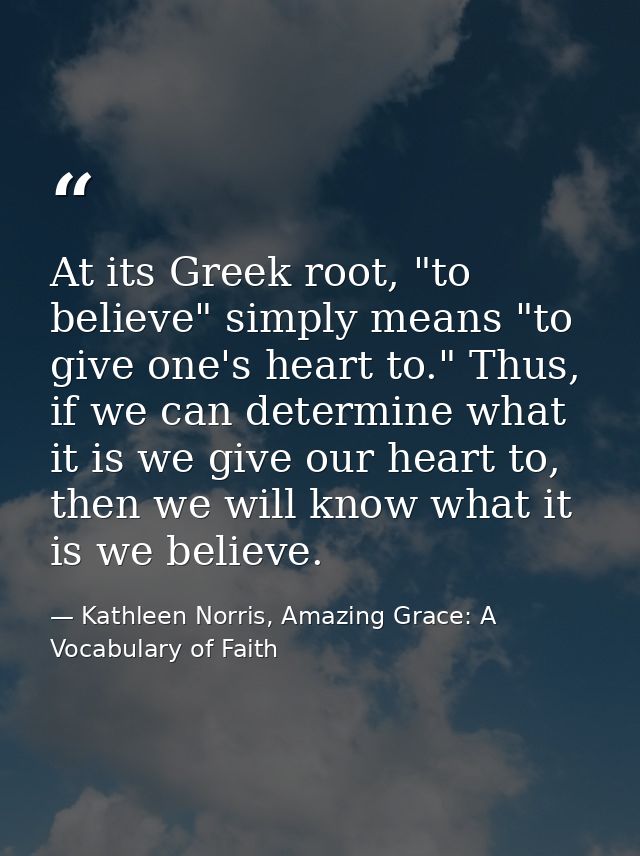 At its Greek root, "to believe" simply means "to give one's heart to." Thus, if we can determine what it is we give our  — Kathleen Norris, Amazing Grace: A Vocabulary of Faith