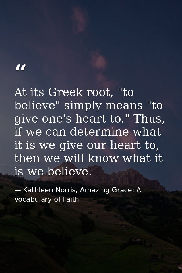 At its Greek root, "to believe" simply means "to give one's heart to." Thus, if we can determine what it is we give our  — Kathleen Norris, Amazing Grace: A Vocabulary of Faith