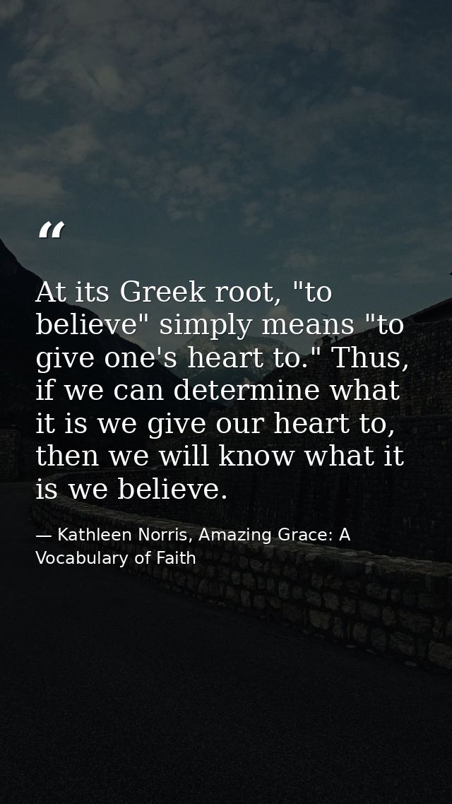 At its Greek root, "to believe" simply means "to give one's heart to." Thus, if we can determine what it is we give our  — Kathleen Norris, Amazing Grace: A Vocabulary of Faith