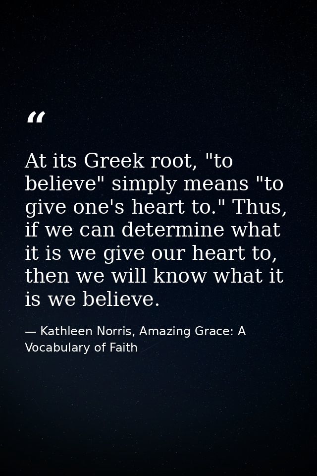 At its Greek root, "to believe" simply means "to give one's heart to." Thus, if we can determine what it is we give our  — Kathleen Norris, Amazing Grace: A Vocabulary of Faith