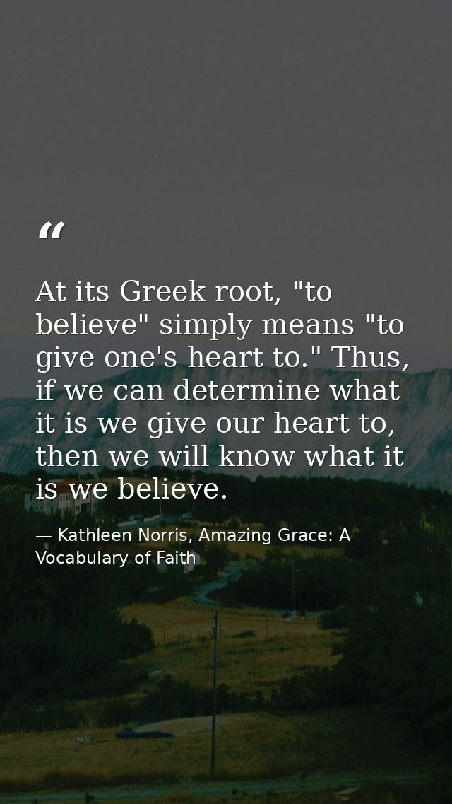 At its Greek root, "to believe" simply means "to give one's heart to." Thus, if we can determine what it is we give our  — Kathleen Norris, Amazing Grace: A Vocabulary of Faith