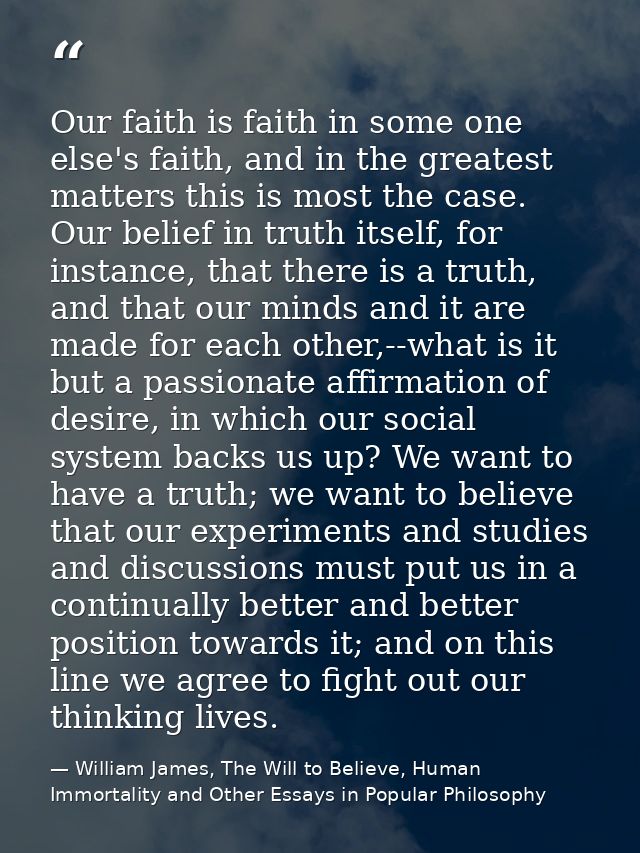 Our faith is faith in some one else's faith, and in the greatest matters this is most the case. Our belief in truth itse — William James, The Will to Believe, Human Immortality and Other Essays in Popular Philosophy