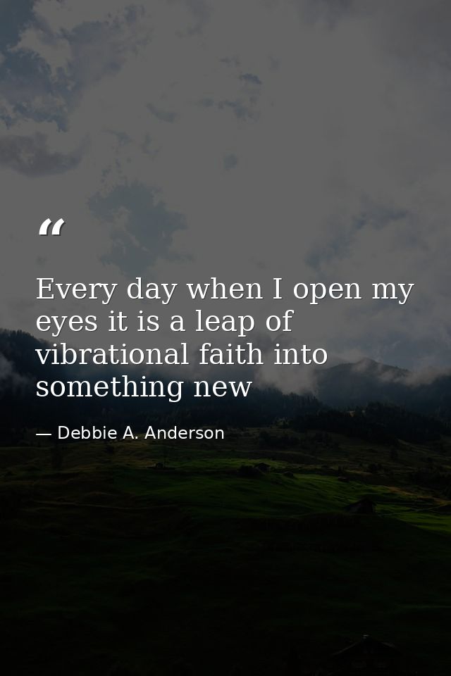Every day when I open my eyes it is a leap of vibrational faith into something new — Debbie A. Anderson