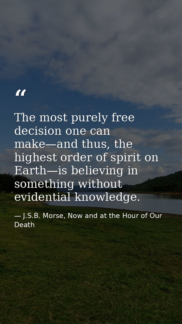 The most purely free decision one can make—and thus, the highest order of spirit on Earth—is believing in something with — J.S.B. Morse, Now and at the Hour of Our Death