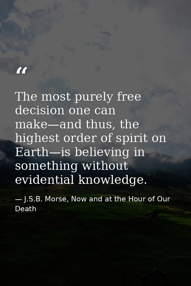 The most purely free decision one can make—and thus, the highest order of spirit on Earth—is believing in something with — J.S.B. Morse, Now and at the Hour of Our Death