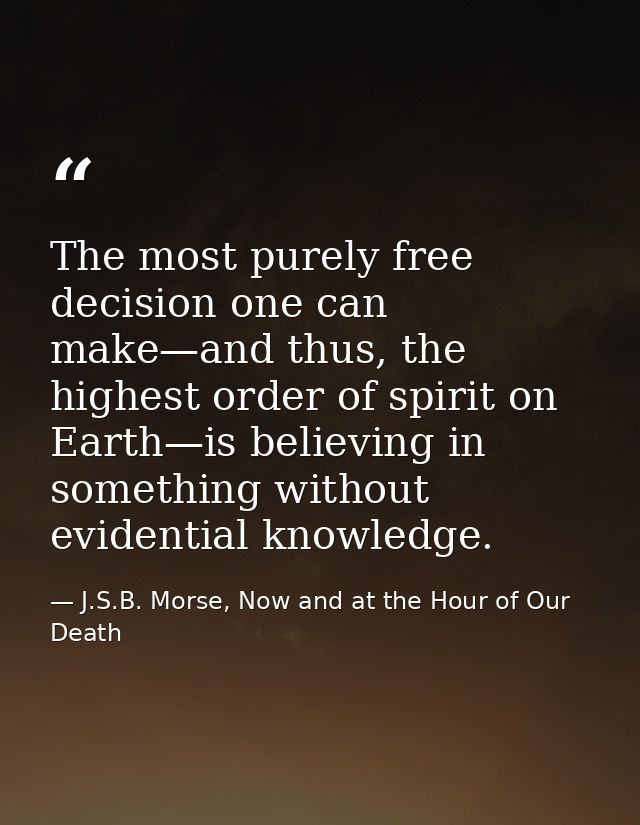 The most purely free decision one can make—and thus, the highest order of spirit on Earth—is believing in something with — J.S.B. Morse, Now and at the Hour of Our Death