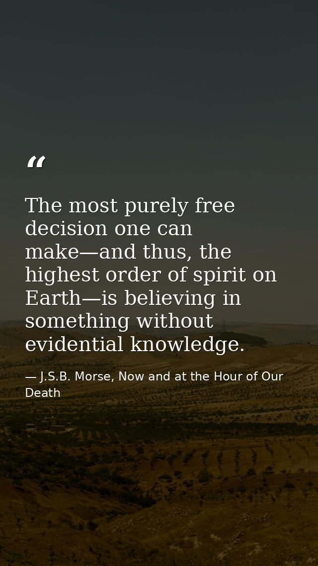 The most purely free decision one can make—and thus, the highest order of spirit on Earth—is believing in something with — J.S.B. Morse, Now and at the Hour of Our Death