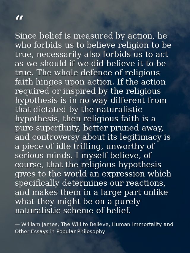 Since belief is measured by action, he who forbids us to believe religion to be true, necessarily also forbids us to act — William James, The Will to Believe, Human Immortality and Other Essays in Popular Philosophy
