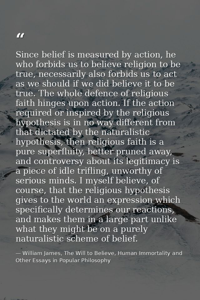 Since belief is measured by action, he who forbids us to believe religion to be true, necessarily also forbids us to act — William James, The Will to Believe, Human Immortality and Other Essays in Popular Philosophy