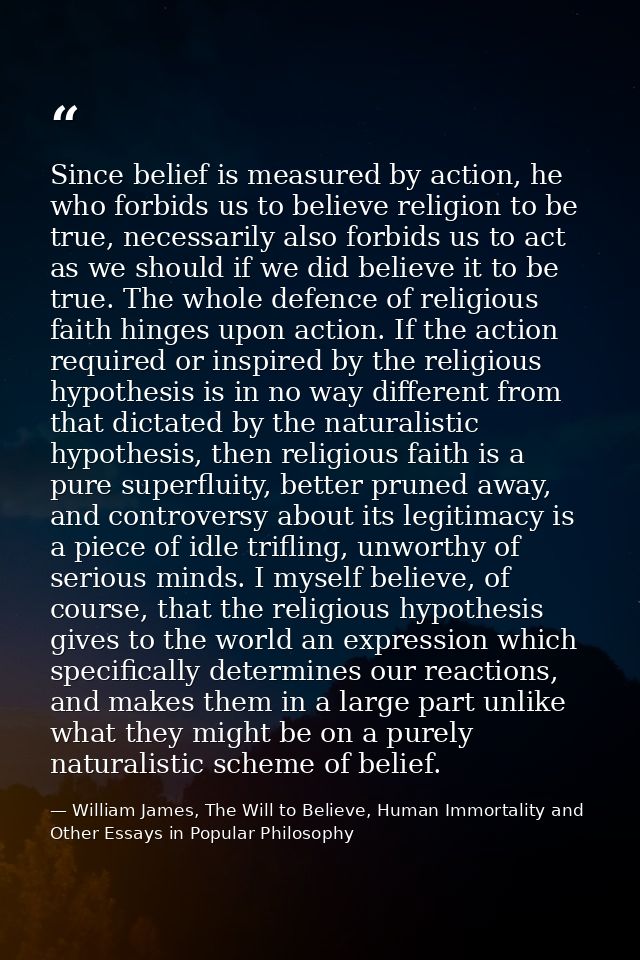 Since belief is measured by action, he who forbids us to believe religion to be true, necessarily also forbids us to act — William James, The Will to Believe, Human Immortality and Other Essays in Popular Philosophy