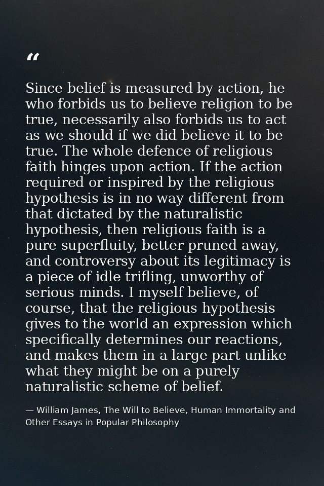 Since belief is measured by action, he who forbids us to believe religion to be true, necessarily also forbids us to act — William James, The Will to Believe, Human Immortality and Other Essays in Popular Philosophy