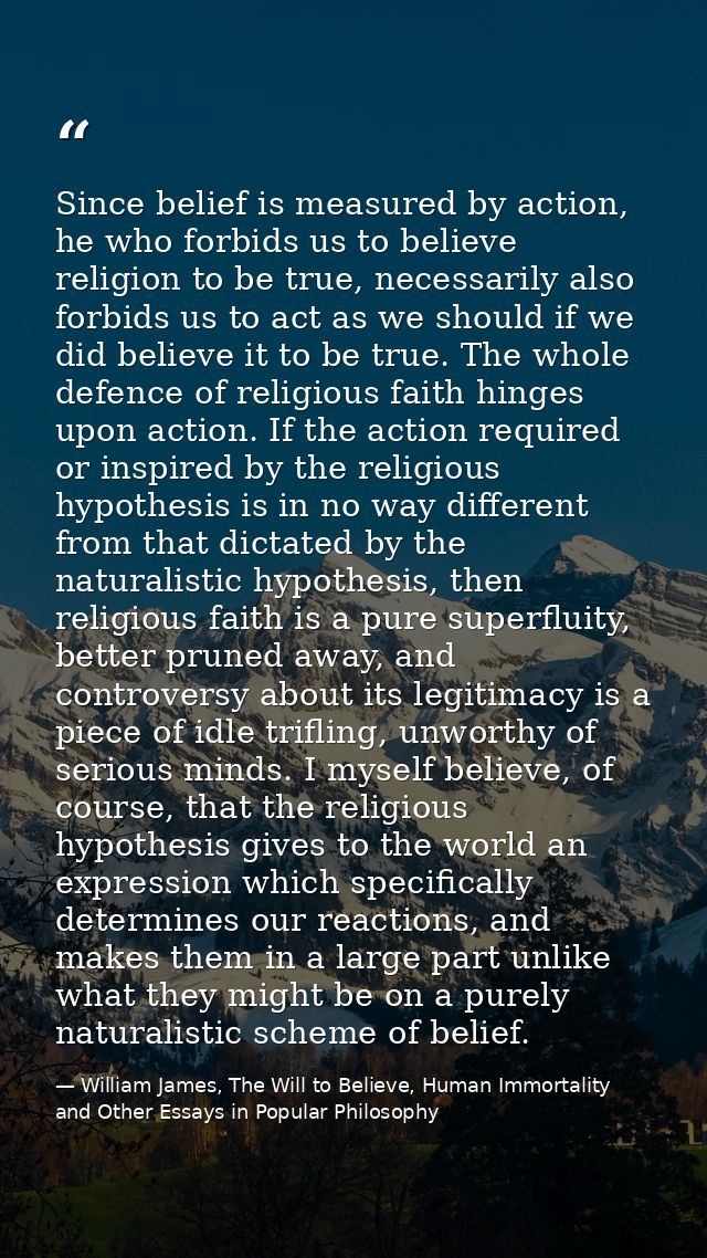 Since belief is measured by action, he who forbids us to believe religion to be true, necessarily also forbids us to act — William James, The Will to Believe, Human Immortality and Other Essays in Popular Philosophy