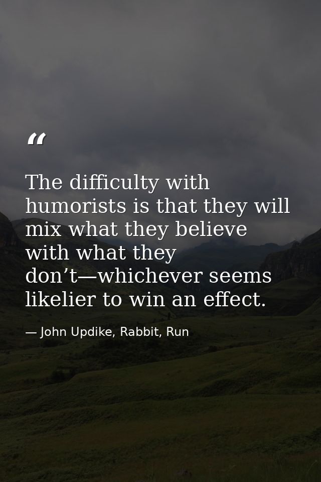 The difficulty with humorists is that they will mix what they believe with what they don’t—whichever seems likelier to w — John Updike, Rabbit, Run