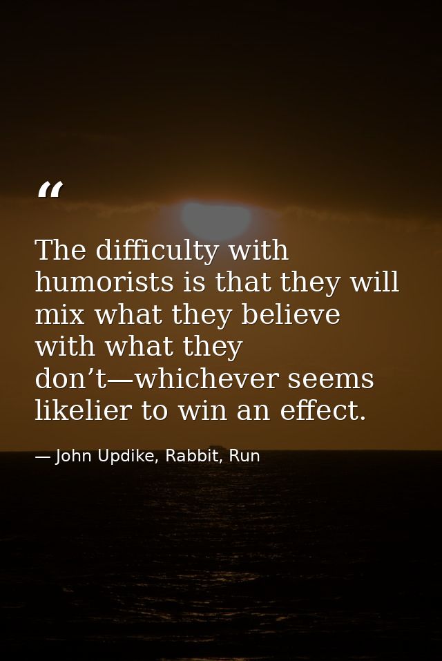 The difficulty with humorists is that they will mix what they believe with what they don’t—whichever seems likelier to w — John Updike, Rabbit, Run