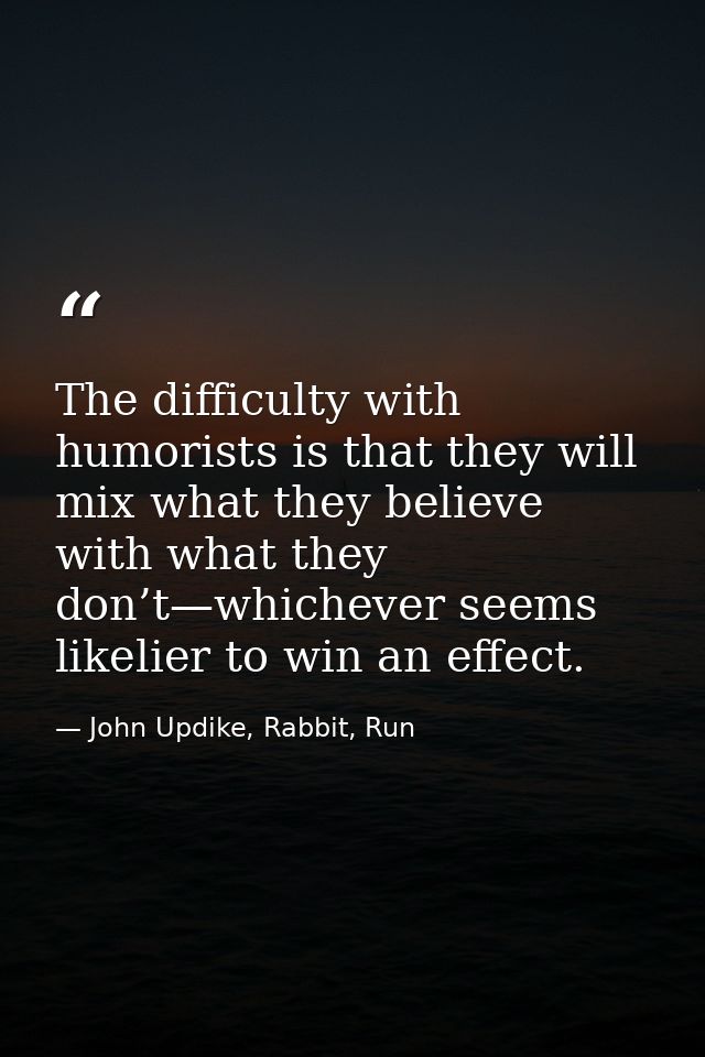 The difficulty with humorists is that they will mix what they believe with what they don’t—whichever seems likelier to w — John Updike, Rabbit, Run