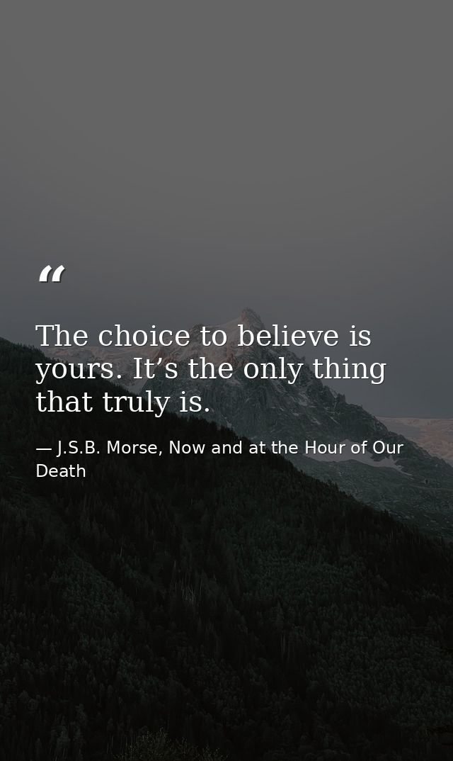 The choice to believe is yours. It’s the only thing that truly is. — J.S.B. Morse, Now and at the Hour of Our Death
