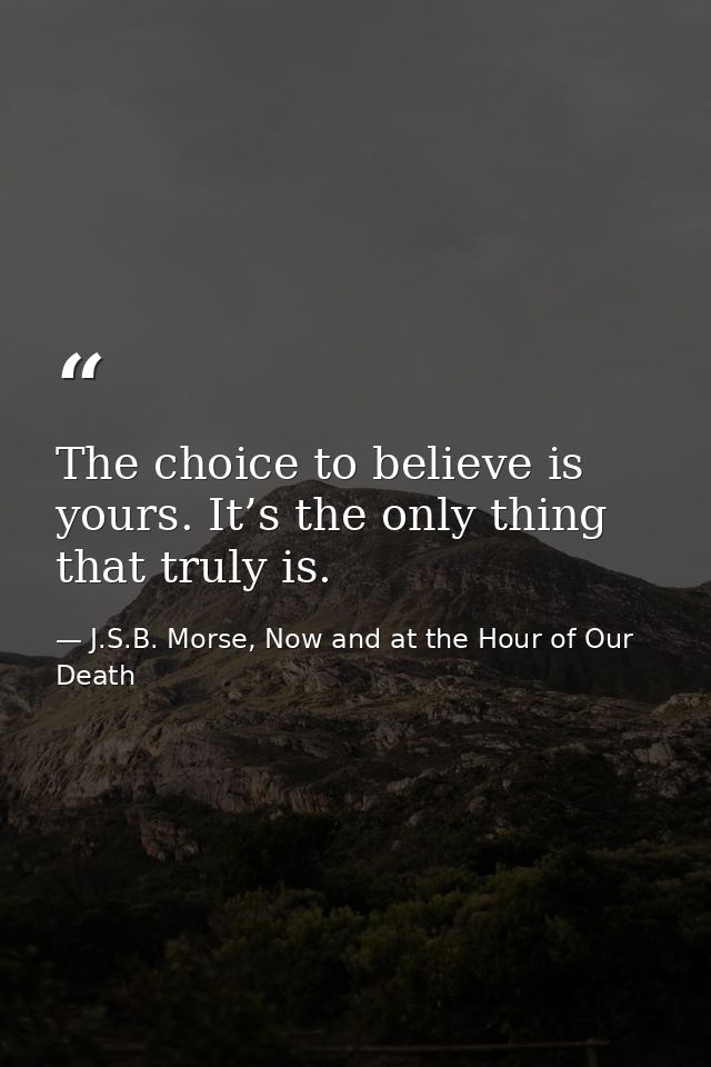 The choice to believe is yours. It’s the only thing that truly is. — J.S.B. Morse, Now and at the Hour of Our Death