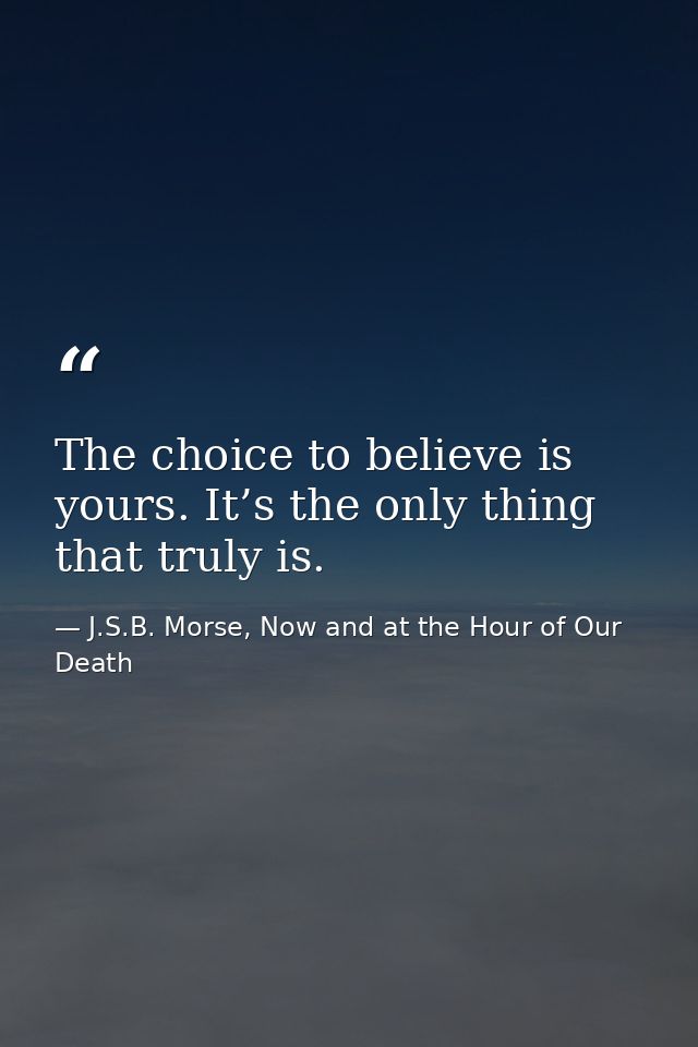 The choice to believe is yours. It’s the only thing that truly is. — J.S.B. Morse, Now and at the Hour of Our Death