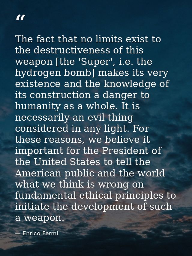 The fact that no limits exist to the destructiveness of this weapon [the 'Super', i.e. the hydrogen bomb] makes its very — Enrico Fermi