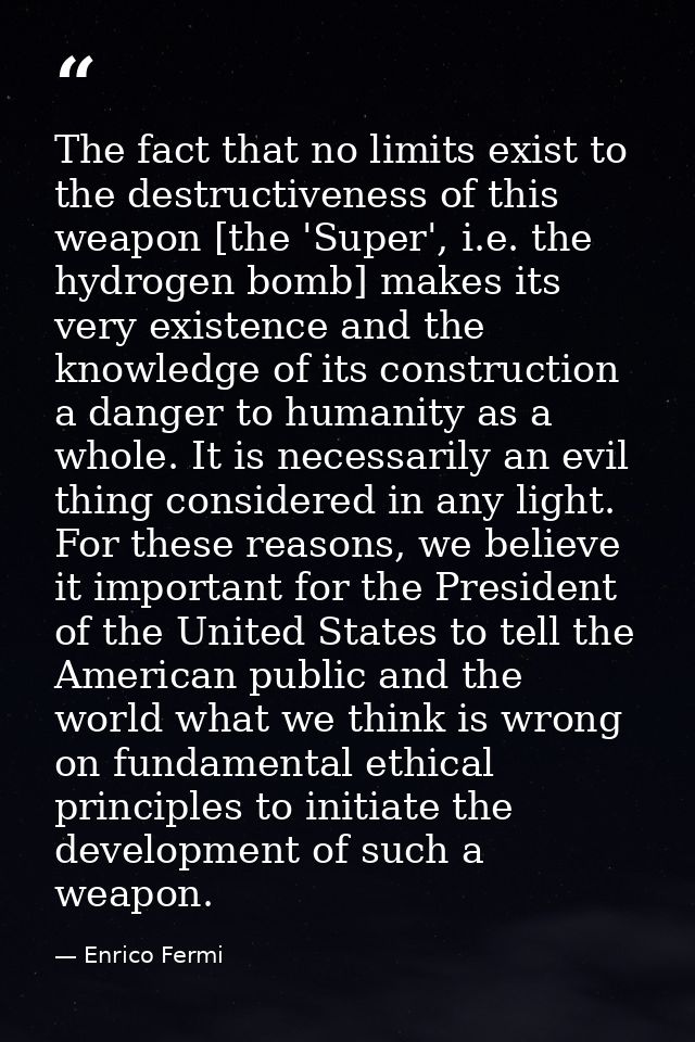 The fact that no limits exist to the destructiveness of this weapon [the 'Super', i.e. the hydrogen bomb] makes its very — Enrico Fermi